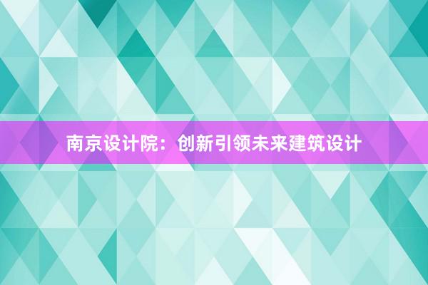 南京设计院：创新引领未来建筑设计